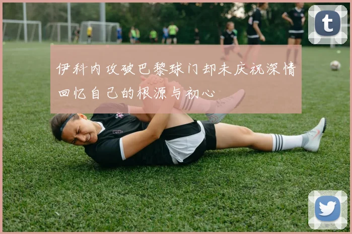 伊科内攻破巴黎球门却未庆祝深情回忆自己的根源与初心