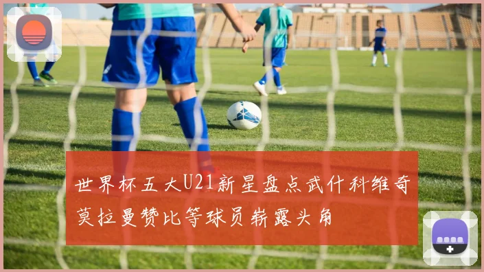 世界杯五大U21新星盘点武什科维奇莫拉曼赞比等球员崭露头角