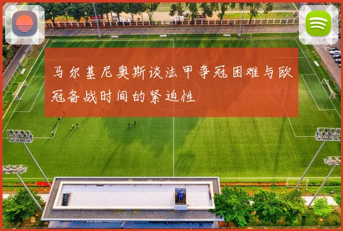 马尔基尼奥斯谈法甲争冠困难与欧冠备战时间的紧迫性
