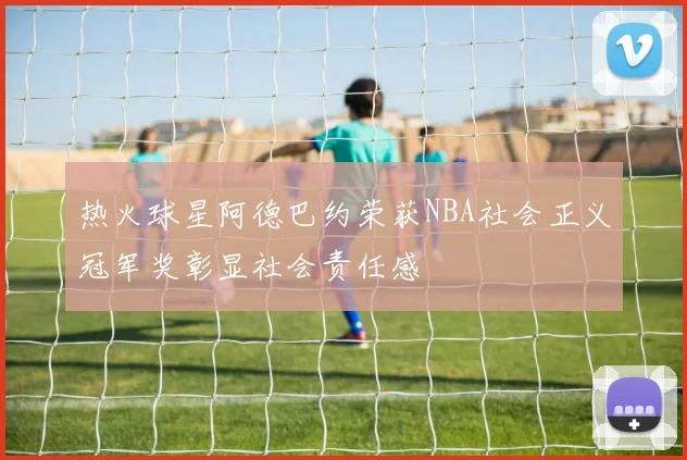 热火球星阿德巴约荣获NBA社会正义冠军奖彰显社会责任感