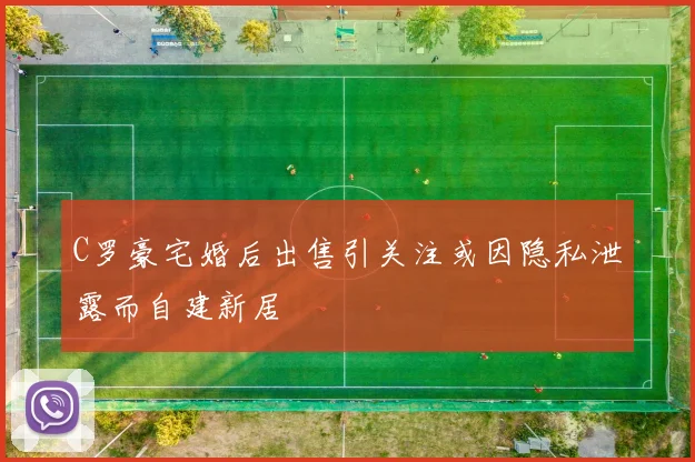 C罗豪宅婚后出售引关注或因隐私泄露而自建新居