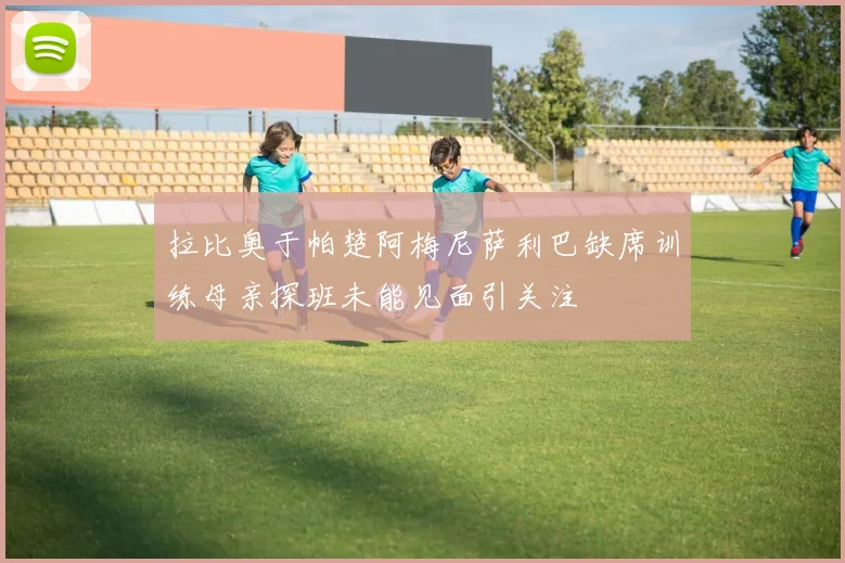 拉比奥于帕楚阿梅尼萨利巴缺席训练母亲探班未能见面引关注