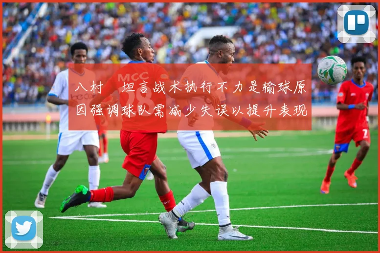 八村塁坦言战术执行不力是输球原因强调球队需减少失误以提升表现