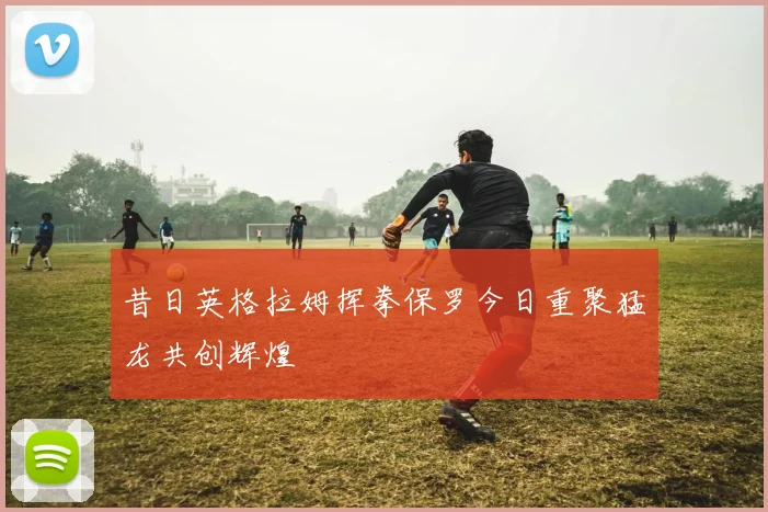 昔日英格拉姆挥拳保罗今日重聚猛龙共创辉煌