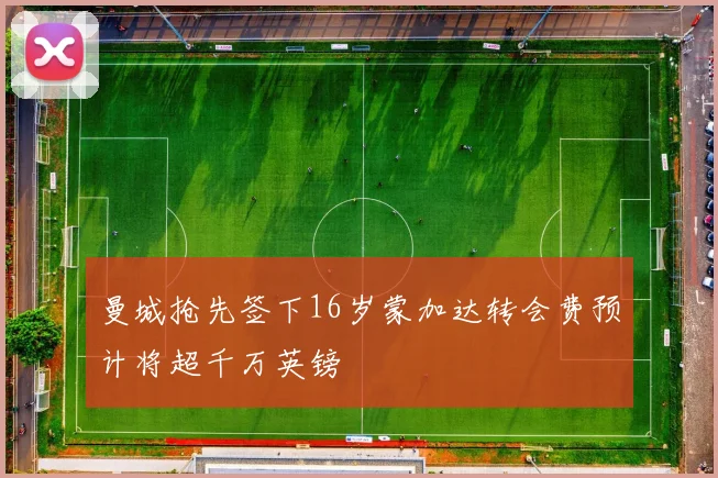 曼城抢先签下16岁蒙加达转会费预计将超千万英镑