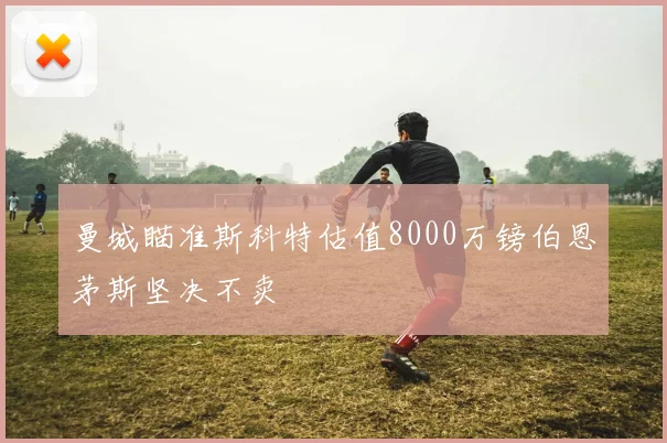 曼城瞄准斯科特估值8000万镑伯恩茅斯坚决不卖