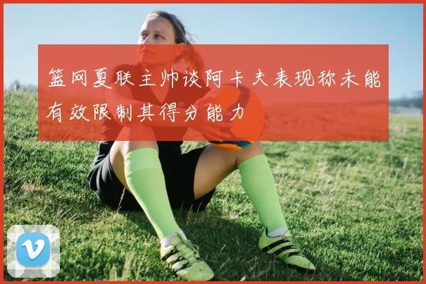 篮网夏联主帅谈阿卡夫表现称未能有效限制其得分能力