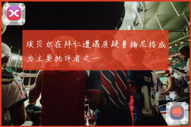 埃贝尔在拜仁遭遇质疑鲁梅尼格成为主要批评者之一