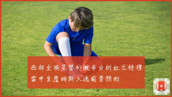 西部全明星替补概率分析杜兰特穆雷申京詹姆斯入选前景预测