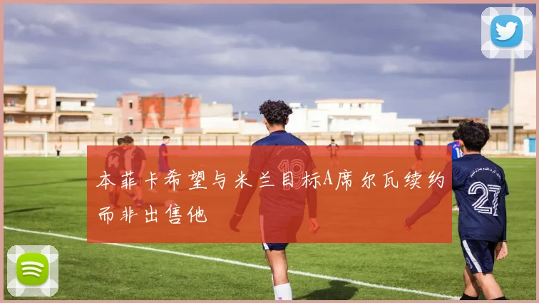 本菲卡希望与米兰目标A席尔瓦续约而非出售他