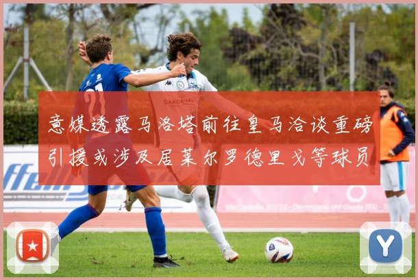 意媒透露马洛塔前往皇马洽谈重磅引援或涉及居莱尔罗德里戈等球员