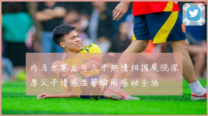 内马尔赛后与儿子热情相拥展现深厚父子情感温馨瞬间感动全场