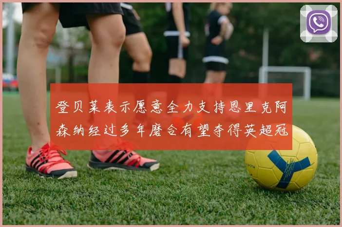 登贝莱表示愿意全力支持恩里克阿森纳经过多年磨合有望夺得英超冠军