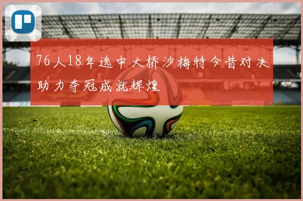 76人18年选中大桥沙梅特今昔对决助力夺冠成就辉煌