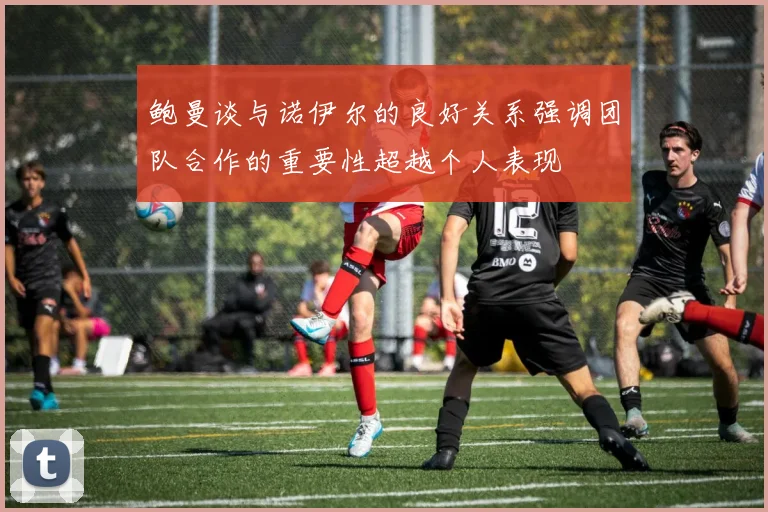 鲍曼谈与诺伊尔的良好关系强调团队合作的重要性超越个人表现