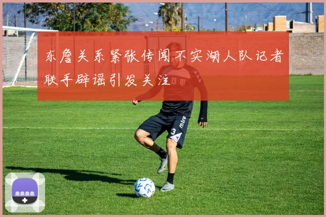 东詹关系紧张传闻不实湖人队记者联手辟谣引发关注