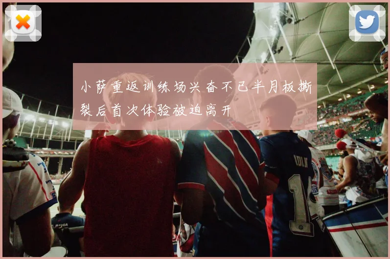 小萨重返训练场兴奋不已半月板撕裂后首次体验被迫离开