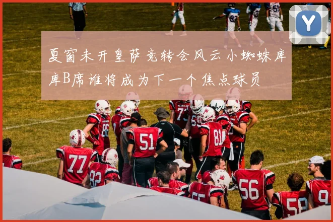 夏窗未开皇萨竞转会风云小蜘蛛库库B席谁将成为下一个焦点球员