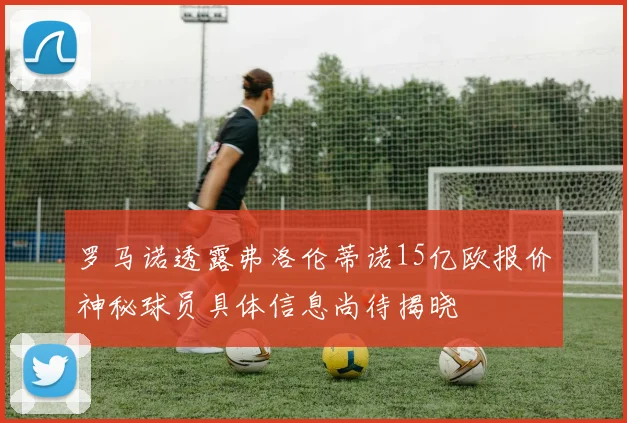 罗马诺透露弗洛伦蒂诺15亿欧报价神秘球员具体信息尚待揭晓