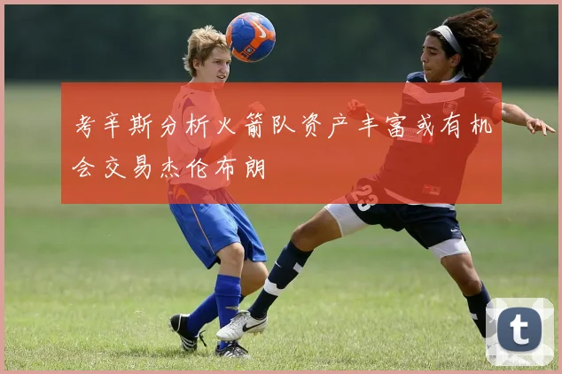 考辛斯分析火箭队资产丰富或有机会交易杰伦布朗