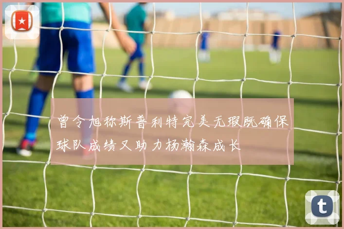 曾令旭称斯普利特完美无瑕既确保球队成绩又助力杨瀚森成长