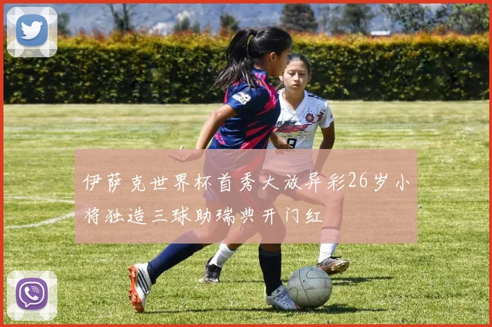 伊萨克世界杯首秀大放异彩26岁小将独造三球助瑞典开门红