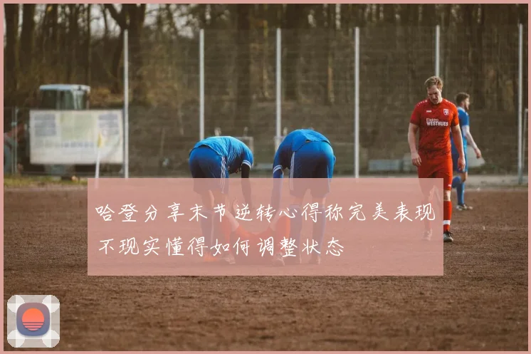 哈登分享末节逆转心得称完美表现不现实懂得如何调整状态